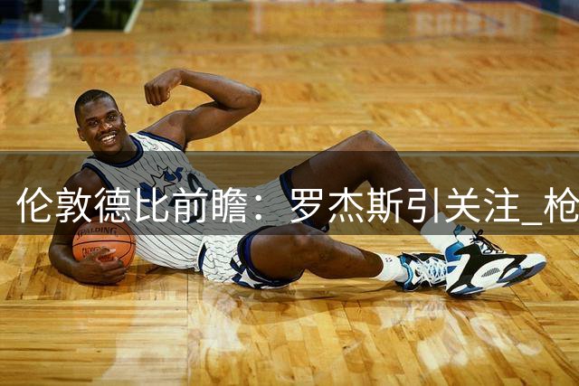 伦敦德比前瞻：罗杰斯引关注 枪手蓝军皆有隐忧