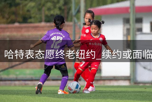 哈特表态愿终老纽约 续约或面临降薪抉择