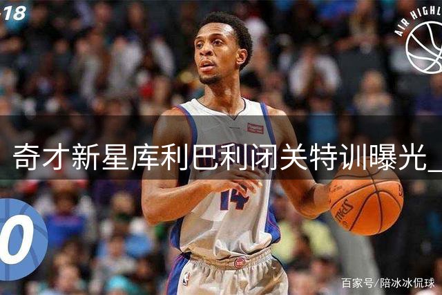 奇才新星库利巴利闭关特训曝光 投篮动作全面升级引期待