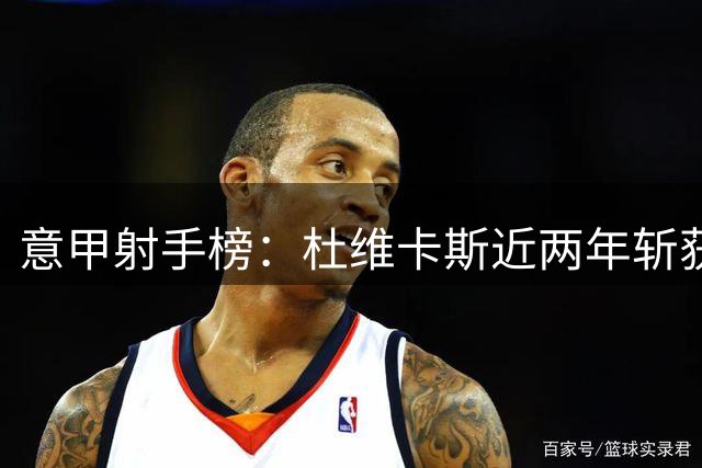 意甲射手榜：杜维卡斯近两年斩获16球，仅两人表现更优