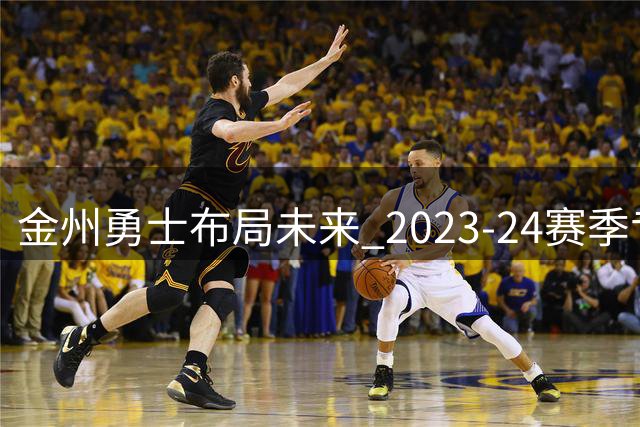 金州勇士布局未来 2023-24赛季专注阵容优化与新秀培养