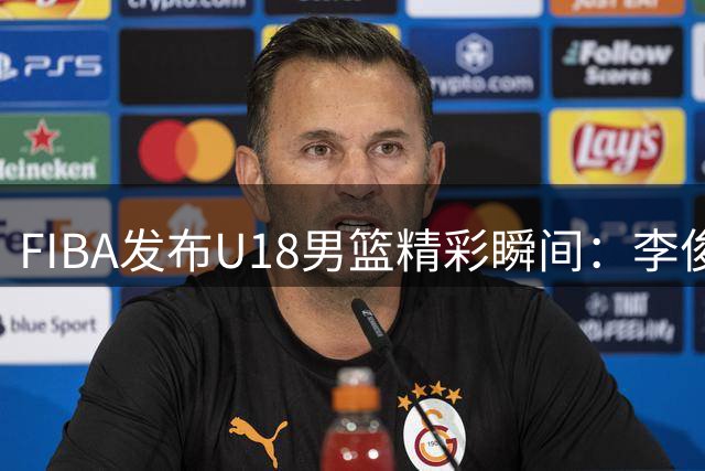 FIBA发布U18男篮精彩瞬间：李俊贤突破三人包夹完成2+1进攻